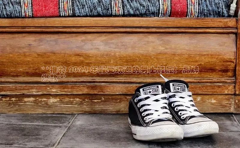 球速app官方入口梯哥哥科技**推荐 2024 年最受欢迎的男士鞋履：品牌
爆款**